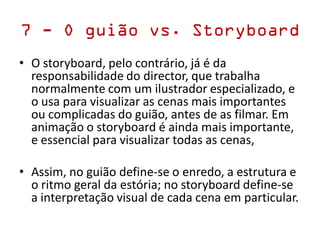 7 - O guião vs. Storyboard
• O storyboard, pelo contrário, já é da
responsabilidade do director, que trabalha
normalmente com um ilustrador especializado, e
o usa para visualizar as cenas mais importantes
ou complicadas do guião, antes de as filmar. Em
animação o storyboard é ainda mais importante,
e essencial para visualizar todas as cenas,
• Assim, no guião define-​​se o enredo, a estrutura e
o ritmo geral da estória; no storyboard define-​​se
a interpretação visual de cada cena em particular.
 