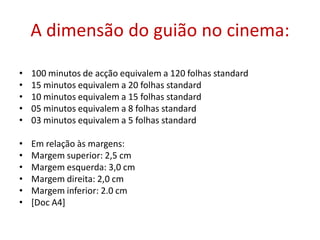 A dimensão do guião no cinema:
• 100 minutos de acção equivalem a 120 folhas standard
• 15 minutos equivalem a 20 folhas standard
• 10 minutos equivalem a 15 folhas standard
• 05 minutos equivalem a 8 folhas standard
• 03 minutos equivalem a 5 folhas standard
• Em relação às margens:
• Margem superior: 2,5 cm
• Margem esquerda: 3,0 cm
• Margem direita: 2,0 cm
• Margem inferior: 2.0 cm
• [Doc A4]
 