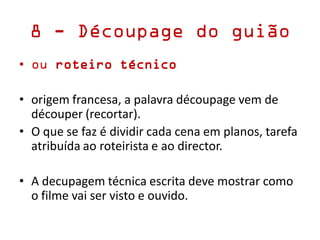 8 - Découpage do guião
• ou roteiro técnico
• origem francesa, a palavra découpage vem de
découper (recortar).
• O que se faz é dividir cada cena em planos, tarefa
atribuída ao roteirista e ao director.
• A decupagem técnica escrita deve mostrar como
o filme vai ser visto e ouvido.
 