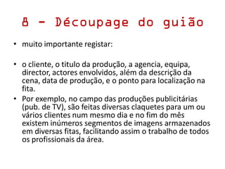 8 - Découpage do guião
• muito importante registar:
• o cliente, o titulo da produção, a agencia, equipa,
director, actores envolvidos, além da descrição da
cena, data de produção, e o ponto para localização na
fita.
• Por exemplo, no campo das produções publicitárias
(pub. de TV), são feitas diversas claquetes para um ou
vários clientes num mesmo dia e no fim do mês
existem inúmeros segmentos de imagens armazenados
em diversas fitas, facilitando assim o trabalho de todos
os profissionais da área.
 