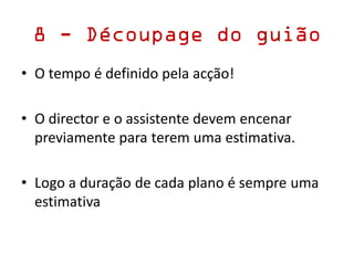 8 - Découpage do guião
• O tempo é definido pela acção!
• O director e o assistente devem encenar
previamente para terem uma estimativa.
• Logo a duração de cada plano é sempre uma
estimativa
 