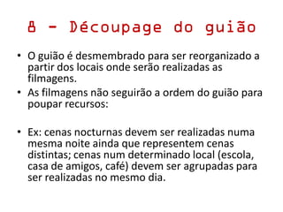 8 - Découpage do guião
• O guião é desmembrado para ser reorganizado a
partir dos locais onde serão realizadas as
filmagens.
• As filmagens não seguirão a ordem do guião para
poupar recursos:
• Ex: cenas nocturnas devem ser realizadas numa
mesma noite ainda que representem cenas
distintas; cenas num determinado local (escola,
casa de amigos, café) devem ser agrupadas para
ser realizadas no mesmo dia.
 