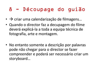 8 - Découpage do guião
•  criar uma calendarização de filmagens…
• Quando o director faz a decupagem do filme
deverá explicá-la a toda a equipa técnica de
fotografia, arte e montagem.
• No entanto somente a descrição por palavras
pode não chegar para o director se fazer
compreender e poderá ser necessário criar um
storyboard…
 