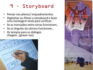 9 – Storyboard
• Pensar nos planos/ enquadramentos
• Digitalizar ou filmar a storyboard e fazer
uma montagem-teste para verificar:
• Se as transições entre cenas funcionam;
• Se os ângulos da câmara funcionam…
• Os tempos para os diálogos
chegam…(gravar voz)
 