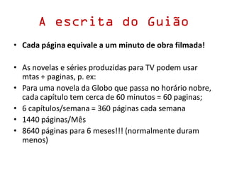 A escrita do Guião
• Cada página equivale a um minuto de obra filmada!
• As novelas e séries produzidas para TV podem usar
mtas + paginas, p. ex:
• Para uma novela da Globo que passa no horário nobre,
cada capítulo tem cerca de 60 minutos = 60 paginas;
• 6 capítulos/semana = 360 páginas cada semana
• 1440 páginas/Mês
• 8640 páginas para 6 meses!!! (normalmente duram
menos)
 