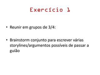 Exercício 1
• Reunir em grupos de 3/4:
• Brainstorm conjunto para escrever várias
storylines/argumentos possíveis de passar a
guião
 