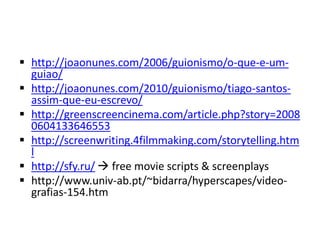  http://joaonunes.com/2006/guionismo/o-que-e-um-
guiao/
 http://joaonunes.com/2010/guionismo/tiago-santos-
assim-que-eu-escrevo/
 http://greenscreencinema.com/article.php?story=2008
0604133646553
 http://screenwriting.4filmmaking.com/storytelling.htm
l
 http://sfy.ru/  free movie scripts & screenplays
 http://www.univ-ab.pt/~bidarra/hyperscapes/video-
grafias-154.htm
 