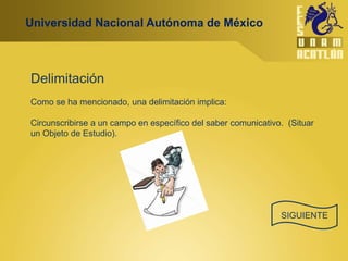 Universidad Nacional Autónoma de México



Delimitación
Como se ha mencionado, una delimitación implica:

Circunscribirse a un campo en específico del saber comunicativo. (Situar
un Objeto de Estudio).




                                                               SIGUIENTE
 