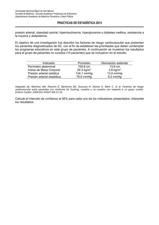 Universidad Nacional Mayor de San Marcos
Facultad de Medicina - Escuela Académico Profesional de Enfermería
Departamento Académico de Medicina Preventiva y Salud Pública
PRÁCTICAS DE ESTADÍSTICA 2013
presión arterial, obesidad central, hiperinsulinemia, hiperglucemia o diabetes mellitus, resistencia a
la insulina y dislipidemia.
El objetivo de una investigación fue describir los factores de riesgo cardiovascular que presentan
los pacientes diagnosticados de SC, con el fin de establecer las prioridades que deben contemplar
los programas educativos en este grupo de pacientes. A continuación se muestran los resultados
para el grupo de pacientes no curados (10 pacientes) que se incluyeron en el estudio:
Indicador Promedio Desviación estándar
Perímetro abdominal 100.8 cm 13.9 cm
Indice de Masa Corporal 29.3 kg/m2
3.8 kg/m2
Presión arterial sistólica 134.1 mmHg 13.0 mmHg
Presión arterial diastólica 78.6 mmHg 9.2 mmHg
Adaptado de: Martínez MA, Resmini E, Barahona MJ, Sucunza N, Santos A, Martí C, et al. Factores de riesgo
cardiovascular entre pacientes con síndrome de Cushing, curados y no curados con respecto a un grupo control.
Enferm Cardiol. 2009;Año XVI(47-48):31-34.
Calcule el intervalo de confianza al 95% para cada uno de los indicadores presentados. Interprete
los resultados.
 