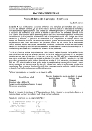 Universidad Nacional Mayor de San Marcos
Facultad de Medicina - Escuela Académico Profesional de Enfermería
Departamento Académico de Medicina Preventiva y Salud Pública
PRÁCTICAS DE ESTADÍSTICA 2013
Práctica 08: Estimación de parámetros – Guía Docente
Ing. Edith Alarcón
Ejercicio 1. Las instituciones sanitarias enfrentan una compleja problemática para proveer
servicios de atención primaria, ya que el modelo de servicios actual no satisface la demanda y
sufre deficiencias organizacionales y de calidad que limitan la provisión de un manejo integral. En
la búsqueda de alternativas que ayuden a mejorar la atención de los enfermos crónicos y que
sean viables en el contexto de los sistemas públicos de salud, la diversa experiencia internacional
ha demostrado que el personal de enfermería es un componente clave para otorgar educación,
prevención y atención. El personal de enfermería, que complementa el manejo médico que
reciben los enfermos crónicos, ha demostrado además que se desempeña mejor en actividades
de prevención tales como educación a los pacientes acerca de las causas de la enfermedad,
cambio a estilos de vida saludables, detecciones oportunas, información acerca del autocuidado,
prevención de riesgos y disciplina en el tratamiento. Adicionalmente, estas actividades mejoran la
satisfacción y la autopercepción del estado de salud en los pacientes.
Con el propósito de evaluar alternativas que contribuyan a mejorar la salud de la población con
enfermedades crónicas y que a la vez permitan modernizar y reorganizar los servicios, se diseñó
una intervención para otorgar atención integral a pacientes con DM2 y HTA con la participación de
enfermeras en clínicas de medicina familiar en México. Entre julio de 2005 y septiembre de 2006
se condujo un estudio en ocho clínicas de medicina familiar. A 1131 pacientes con diagnóstico de
DM2 y/o HTA seleccionados al azar se les aplicó un cuestionario y examen clínico basal, y luego
fueron enrolados en un programa de atención integral por parte de enfermeras previamente
capacitadas. Este programa de atención duró siete meses para cada paciente, realizándose una
evaluación final de los indicadores medidos inicialmente.
Parte de los resultados se muestran en la siguiente tabla:
Condición de salud
Número de pacientes con la condición de salud
Medición basal Medición final
Obesidad 576 522
Colesterol total ≥ 200mg/dl 591 545
Autopercepción positiva del estado de salud 612 818
Adherencia terapéutica 940 1006
Calcule el intervalo de confianza al 95% para cada uno de los indicadores presentados, tanto en la
medición basal como en la medición final. Interprete los resultados.
Resultados obtenidos con el programa EPIDAT:
[ 1] Inferencia sobre una proporción
Número de casos: 576
Tamaño de muestra: 1131
Nivel de confianza: 95.0%
Proporción (%) IC (95.0%)
-------------------- ----------------------
50.928 47.971 53.886
 