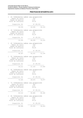 Universidad Nacional Mayor de San Marcos
Facultad de Medicina - Escuela Académico Profesional de Enfermería
Departamento Académico de Medicina Preventiva y Salud Pública
PRÁCTICAS DE ESTADÍSTICA 2013
[ 2] Inferencia sobre una proporción
Número de casos: 522
Tamaño de muestra: 1131
Nivel de confianza: 95.0%
Proporción (%) IC (95.0%)
-------------------- ----------------------
46.154 43.204 49.103
[ 3] Inferencia sobre una proporción
Número de casos: 591
Tamaño de muestra: 1131
Nivel de confianza: 95.0%
Proporción (%) IC (95.0%)
-------------------- ----------------------
52.255 49.299 55.210
[ 4] Inferencia sobre una proporción
Número de casos: 545
Tamaño de muestra: 1131
Nivel de confianza: 95.0%
Proporción (%) IC (95.0%)
-------------------- ----------------------
48.187 45.231 51.144
[ 5] Inferencia sobre una proporción
Número de casos: 612
Tamaño de muestra: 1131
Nivel de confianza: 95.0%
Proporción (%) IC (95.0%)
-------------------- ----------------------
54.111 51.163 57.060
[ 6] Inferencia sobre una proporción
Número de casos: 818
Tamaño de muestra: 1131
Nivel de confianza: 95.0%
Proporción (%) IC (95.0%)
-------------------- ----------------------
72.325 69.674 74.977
[ 7] Inferencia sobre una proporción
Número de casos: 940
Tamaño de muestra: 1131
Nivel de confianza: 95.0%
Proporción (%) IC (95.0%)
-------------------- ----------------------
83.112 80.885 85.340
[ 8] Inferencia sobre una proporción
Número de casos: 1006
Tamaño de muestra: 1131
Nivel de confianza: 95.0%
Proporción (%) IC (95.0%)
-------------------- ----------------------
88.948 87.076 90.819
 