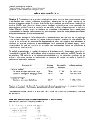 Universidad Nacional Mayor de San Marcos
Facultad de Medicina - Escuela Académico Profesional de Enfermería
Departamento Académico de Medicina Preventiva y Salud Pública
PRÁCTICAS DE ESTADÍSTICA 2013
Ejercicio 2. El diagnóstico de una enfermedad crónica a una persona tiene repercusiones en su
grupo familiar que incluyen problemas económicos, alteraciones de los roles y cansancio de
algunos de sus integrantes. En el caso de la familia de un paciente con insuficiencia renal crónica
terminal (IRCT), sus miembros deben asumir funciones extraordinarias como resultado del
tratamiento de sustitución renal al que debe ser sometido, tanto en el hogar como en el centro de
diálisis. Más aún, si este cuidado se mantiene por un período prolongado de tiempo puede tener
consecuencias en la salud de los cuidadores, quienes suelen presentar cuadros tales como fatiga,
síntomas depresivos o directamente depresión.
Si bien quienes atienden a los familiares enfermos generalmente son descritos por los pacientes
como un gran apoyo, hay estudios en los que emergen aspectos negativos de esta relación. De
hecho, a los enfermos les preocupa la dependencia de otros para realizar sus actividades y
perciben, en algunas ocasiones, a sus cuidadores como incapaces de brindar apoyo y poco
comprensivos, lo cual se convierte en angustia para relacionarse, fuente de dificultades y
resentimientos en el paciente.
Se realizó un estudio con el objetivo de determinar la autopercepción de carga en pacientes en
hemodiálisis crónica (HDC) y el grado de fatiga en cuidadores de pacientes en HDC. Para tal fin,
se reclutaron 162 pacientes y sus cuidadores principales (uno por paciente), a quienes se les
aplicaron diferentes escalas. A continuación se presenta el puntaje promedio y desviación
estándar de las escalas aplicadas:
Instrumento Puntaje
promedio
Desviación
estándar
Valores posibles
Paciente en HDC
• Escala de autopercepción de carga 52.80 23.99 0 a 100 puntos
• Escala de percepción de apoyo social 38.55 7.89 12 a 60 puntos
Cuidador principal
• Escala de severidad de la fatiga 29.39 15.11 7 a 63 puntos
Adaptado de: Arechabala MC, Catoni MI, Palma E, Barrios S. Depresión y autopercepción de la carga del cuidado en
pacientes en hemodiálisis y sus cuidadores. Rev Panam Salud Publica. 2011;30(1):74-9.
Calcule el intervalo de confianza al 95% para cada uno de los indicadores presentados. Interprete
los resultados.
Nota: este ejercicio debe resolverse empleando la distribución Z
Resultados obtenidos con el programa EPIDAT:
[ 1] Inferencia sobre una media
Media: 52.800
Desviación estándar: 23.990
Tamaño de muestra: 162
Nivel de confianza: 95.0%
Media IC (95.0%)
-------------------- ----------------------
52.800 49.078 56.522
 