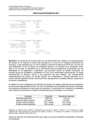 Universidad Nacional Mayor de San Marcos
Facultad de Medicina - Escuela Académico Profesional de Enfermería
Departamento Académico de Medicina Preventiva y Salud Pública
PRÁCTICAS DE ESTADÍSTICA 2013
[ 2] Inferencia sobre una media
Media: 38.550
Desviación estándar: 7.890
Tamaño de muestra: 162
Nivel de confianza: 95.0%
Media IC (95.0%)
-------------------- ----------------------
38.550 37.326 39.774
[ 3] Inferencia sobre una media
Media: 29.390
Desviación estándar: 15.110
Tamaño de muestra: 162
Nivel de confianza: 95.0%
Media IC (95.0%)
-------------------- ----------------------
29.390 27.046 31.734
Ejercicio 3. El síndrome de Cushing (SC) es una enfermedad rara, debida a una hipersecreción
de cortisol; en la mayoría de casos está causada por un tumor en la hipófisis (enfermedad de
Cushing), o más raramente por un tumor adrenal o secreción ectópica de ACTH por un tumor de
otra localización. El SC se asocia con morbilidad severa y un aumento de la mortalidad, sobre
todo si no se trata. El pronóstico de la enfermedad está principalmente condicionado por las
dificultades en el diagnóstico y tratamiento, que continúan siendo un desafío importante. La
principal causa de morbilidad y mortalidad en el SC es la enfermedad cardiovascular. El riesgo
cardiovascular es elevado, incluso si los pacientes han sido tratados. Las consecuencias
cardiovasculares del exceso de cortisol podrían ser modificables e incluyen elevación de la
presión arterial, obesidad central, hiperinsulinemia, hiperglucemia o diabetes mellitus, resistencia a
la insulina y dislipidemia.
El objetivo de una investigación fue describir los factores de riesgo cardiovascular que presentan
los pacientes diagnosticados de SC, con el fin de establecer las prioridades que deben contemplar
los programas educativos en este grupo de pacientes. A continuación se muestran los resultados
para el grupo de pacientes no curados (10 pacientes) que se incluyeron en el estudio:
Indicador Promedio Desviación estándar
Perímetro abdominal 100.8 cm 13.9 cm
Indice de Masa Corporal 29.3 kg/m2
3.8 kg/m2
Presión arterial sistólica 134.1 mmHg 13.0 mmHg
Presión arterial diastólica 78.6 mmHg 9.2 mmHg
Adaptado de: Martínez MA, Resmini E, Barahona MJ, Sucunza N, Santos A, Martí C, et al. Factores de riesgo
cardiovascular entre pacientes con síndrome de Cushing, curados y no curados con respecto a un grupo control.
Enferm Cardiol. 2009;Año XVI(47-48):31-34.
Calcule el intervalo de confianza al 95% para cada uno de los indicadores presentados. Interprete
los resultados.
 
