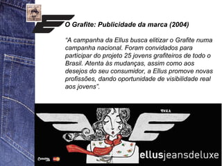 O Grafite: Publicidade da marca (2004) 
“A campanha da Ellus busca elitizar o Grafite numa 
campanha nacional. Foram convidados para 
participar do projeto 25 jovens grafiteiros de todo o 
Brasil. Atenta às mudanças, assim como aos 
desejos do seu consumidor, a Ellus promove novas 
profissões, dando oportunidade de visibilidade real 
aos jovens”. 
 