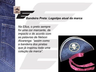 Bandeira Preta: Logotipo atual da marca 
Na Ellus, o preto sempre 
foi uma cor marcante, de 
impacto e de acordo com 
as palavras de Nelson 
Alvarenga: “assim como 
a bandeira dos piratas 
que já inspirou toda uma 
coleção da marca”. 
 