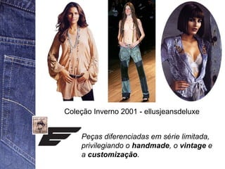 Coleção Inverno 2001 - ellusjeansdeluxe 
Peças diferenciadas em série limitada, 
privilegiando o handmade, o vintage e 
a customização. 
 
