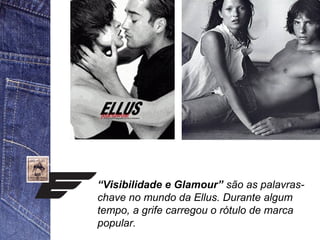 “Visibilidade e Glamour” são as palavras-chave 
no mundo da Ellus. Durante algum 
tempo, a grife carregou o rótulo de marca 
popular. 
 