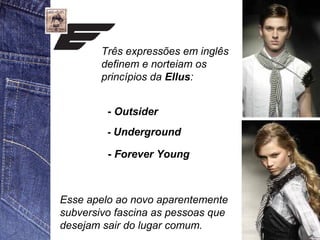 Três expressões em inglês 
definem e norteiam os 
princípios da Ellus: 
- Outsider 
- Underground 
- Forever Young 
Esse apelo ao novo aparentemente 
subversivo fascina as pessoas que 
desejam sair do lugar comum. 
 