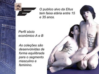 O publico alvo da Ellus 
tem faixa etária entre 15 
e 35 anos. 
Perfil sócio 
econômico A e B 
As coleções são 
desenvolvidas de 
forma equilibrada 
para o segmento 
masculino e 
feminino. 
 