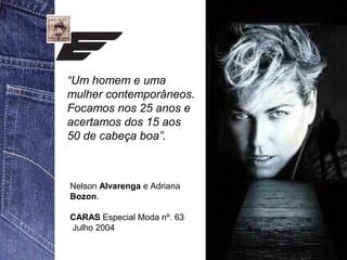 “Um homem e uma 
mulher contemporâneos. 
Focamos nos 25 anos e 
acertamos dos 15 aos 
50 de cabeça boa”. 
Nelson Alvarenga e Adriana 
Bozon. 
CARAS Especial Moda nº. 63 
Julho 2004 
 