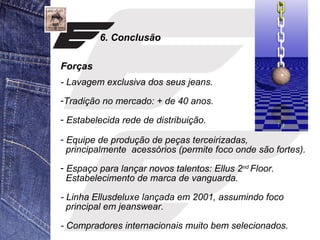 6. Conclusão 
Forças 
- Lavagem exclusiva dos seus jeans. 
-Tradição no mercado: + de 40 anos. 
- Estabelecida rede de distribuição. 
- Equipe de produção de peças terceirizadas, 
principalmente acessórios (permite foco onde são fortes). 
- Espaço para lançar novos talentos: Ellus 2nd Floor. 
Estabelecimento de marca de vanguarda. 
- Linha Ellusdeluxe lançada em 2001, assumindo foco 
principal em jeanswear. 
- Compradores internacionais muito bem selecionados. 
 