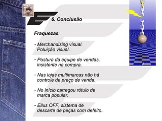 6. Conclusão 
Fraquezas 
- Merchandising visual. 
Poluição visual. 
- Postura da equipe de vendas, 
insistente na compra. 
- Nas lojas multimarcas não há 
controle de preço de venda. 
- No início carregou rótulo de 
marca popular. 
- Ellus OFF, sistema de 
descarte de peças com defeito. 
 