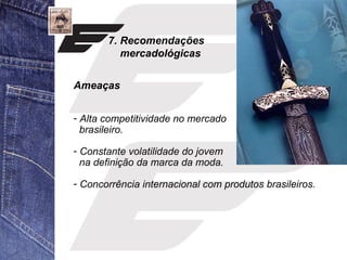 7. Recomendações 
mercadológicas 
Ameaças 
- Alta competitividade no mercado 
brasileiro. 
- Constante volatilidade do jovem 
na definição da marca da moda. 
- Concorrência internacional com produtos brasileiros. 
 