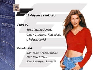 1.2 Origem e evolução 
Anos 90 
Tops Internacionais: 
Cindy Crawford, Kate Moss 
e Milla Jovovich 
Século XXI 
2001: Inverno de Jeansdeluxe 
2002: Ellus 2nd Floor 
2004: Selfridges – Brasil 40º 
 