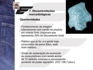 7. Recomendações 
mercadológicas 
Oportunidades 
- Fortalecimento da imagem 
internacional com venda do produto 
em moeda forte (esperam que 
represente 20% do faturamento total). 
- Público que já foi, e é ainda hoje, 
consumidor de jeans Ellus, está 
mais maduro. 
- Sinais de aceleração da economia 
de consumidores com renda acima 
de 10 salários mínimos e conseqüente 
aumento do poder aquisitivo (ICC 138,7 ptos.). 
 