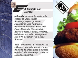 8. Faminto por 
Marcas 
InBrands, empresa formada pelo 
criador da Ellus, Nelson 
Alvarenga, e pelo grupo de 
investidores Vinci Partners, é 
detentora das marcas Ellus, 2nd 
Floor, Alexandre Herchcovitch, 
Isabela Capeto, Salinas, Richards, 
e da Luminosidade, que organiza 
o SPFW, o Fashion Rio e o Rio 
Summer. 
“Nós montamos a estrutura do 
InBrands para criar o maior grupo 
de moda do Brasil. Esse é o nosso 
objetivo”, diz Alvarenga, dono de 
50% da companhia. 
 