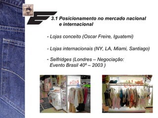 3.1 Posicionamento no mercado nacional 
e internacional 
- Lojas conceito (Oscar Freire, Iguatemi) 
- Lojas internacionais (NY, LA, Miami, Santiago) 
- Selfridges (Londres – Negociação: 
Evento Brasil 40º – 2003 ) 
 