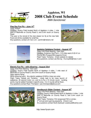Appleton, WI
                                   2008 Club Event Schedule
                                                     AMA Sanctioned

Flag Day Fun Fly – June 14th
Time: 9:00am
Location: Quarry Field located North of Appleton 4 miles, 1 mile
west of Mackville on County Road 0, and 0.4mi south on Quarry
Road.
This year is the revival of the club classic fun fly at the new field.
Food and drinks available for small fee.
Any questions, contact Jim Van Linn: jvanlinn@netzero.net




                                      Appleton Sailplane Contest – August 10th
                                      Time: 9:30 Pilots Meeting. 10am start
                                      Location: Anderson Sod Farm – 5.5 miles west of US 41 on
                                      County BB (Prospect/Winnegamie Drive)
                                      Flight Tasks: Tentative. Check website for details
                                      Any questions, contact Lee Murray: lmurray002@new.rr.com



Electric Fun Fly – with eSoaring – August 23rd
Time: 9:30 Pilots Meeting. 10am start
Location: Quarry Field located North of Appleton 4 miles, 1 mile west of
Mackville on County Road 0, and 0.4mi south on Quarry Road.
Open electric flying.
NEW eSoaring event. Any electric sailplane 91W/lb or less can enter.
Flight Tasks: Details are Tentative. Likely task to be mass launch of
sailplanes, 30 second motor run, and try to fly a 10 minute round. Landing
points may be added if landed in specific area. 2 or 3 rounds will be flown.
Any questions contact Ryan Thompson: ryan.thompson@plexus.com


                                      Handlaunch Glider Contest – August 30th
                                      Time: 9:30 Pilots Meeting. 10am start
                                      Location: Quarry Field located North of Appleton 4 miles, 1 mile
                                      west of Mackville on County Road 0, and 0.4mi south on
                                      Quarry Road.
                                      Flight Tasks: Tentative. FAI recognized F3K or similar.
                                      3rd annual event gaining popularity. Check it out!
                                      Any questions contact Scott Zastoupil: szastoupil@yahoo.com



                                     http://www.flyvam.com
 