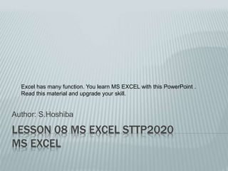 LESSON 08 MS EXCEL STTP2020
MS EXCEL
Author: S.Hoshiba
Excel has many function. You learn MS EXCEL with this PowerPoint .
Read this material and upgrade your skill.
 