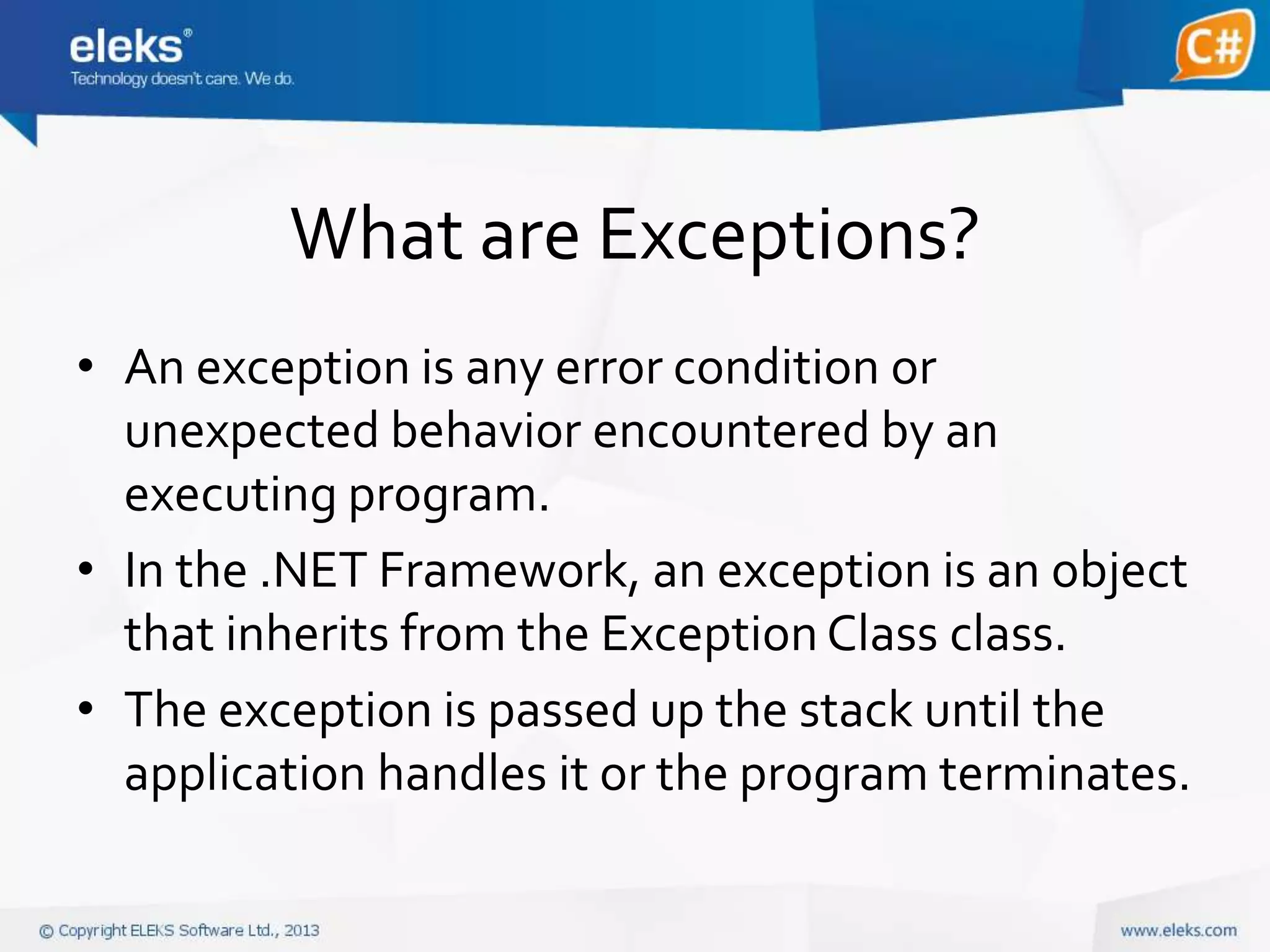 What are Exceptions?
• An exception is any error condition or
unexpected behavior encountered by an
executing program.
• In the .NET Framework, an exception is an object
that inherits from the Exception Class class.
• The exception is passed up the stack until the
application handles it or the program terminates.

 