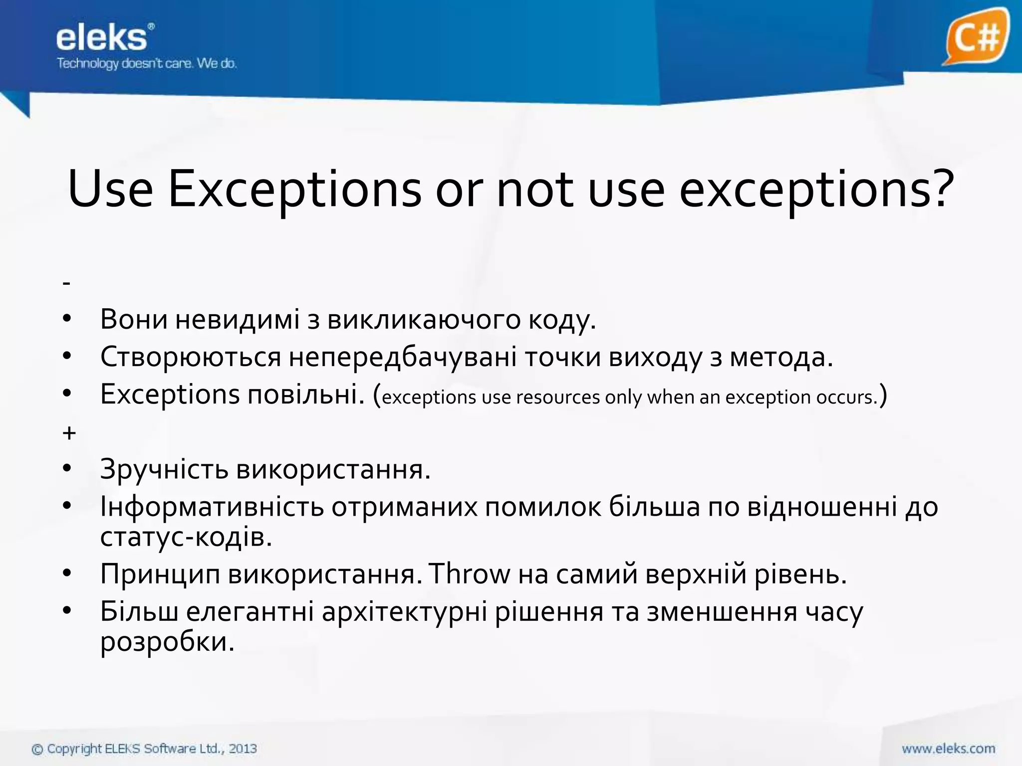 Use Exceptions or not use exceptions?
•
•
•
+
•
•

Вони невидимі з викликаючого коду.
Створюються непередбачувані точки виходу з метода.
Exceptions повільні. (exceptions use resources only when an exception occurs.)

Зручність використання.
Інформативність отриманих помилок більша по відношенні до
статус-кодів.
• Принцип використання. Throw на самий верхній рівень.
• Більш елегантні архітектурні рішення та зменшення часу
розробки.

 