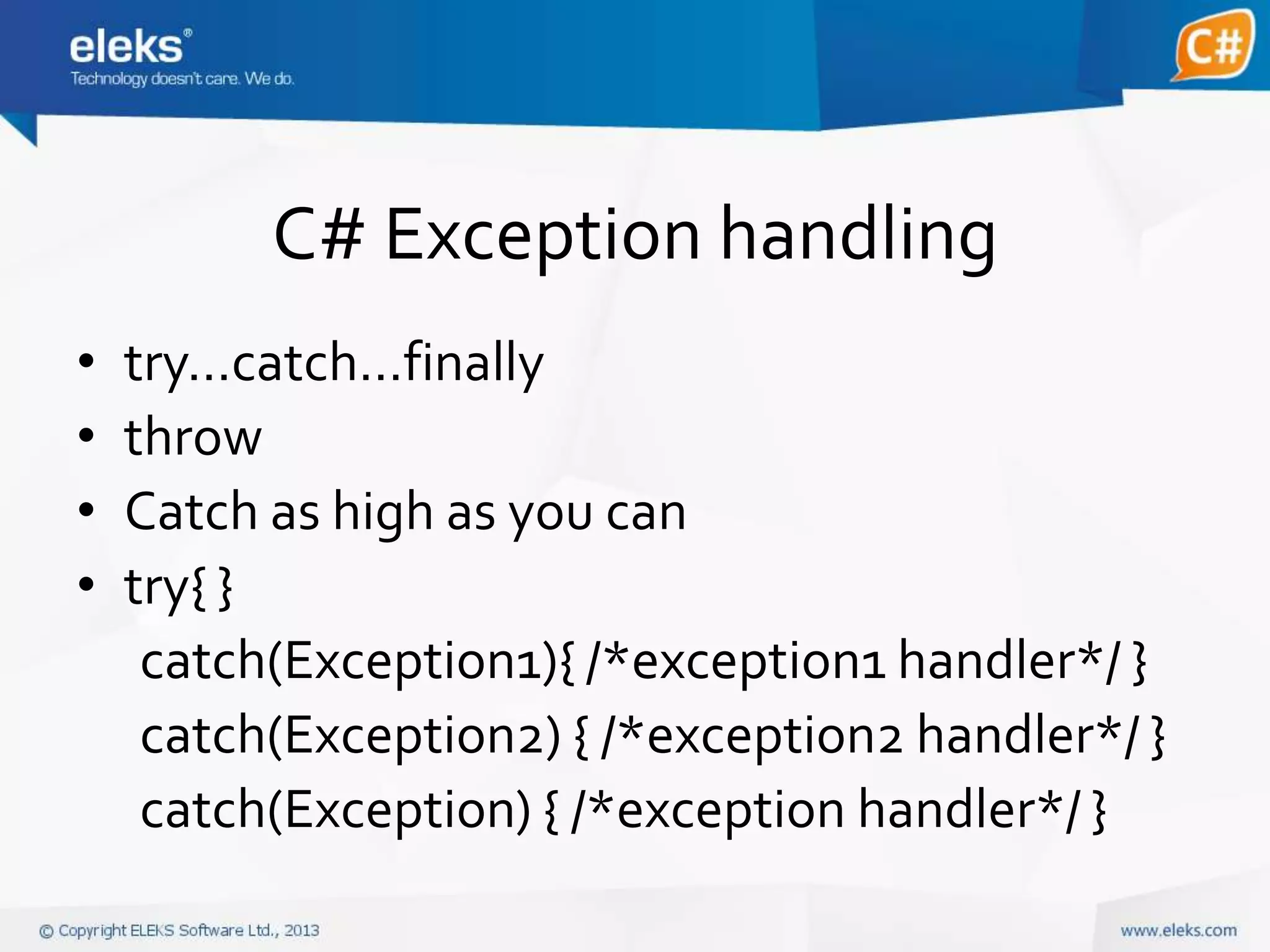 C# Exception handling
•
•
•
•

try…catch…finally
throw
Catch as high as you can
try{ }
catch(Exception1){ /*exception1 handler*/ }
catch(Exception2) { /*exception2 handler*/ }
catch(Exception) { /*exception handler*/ }

 