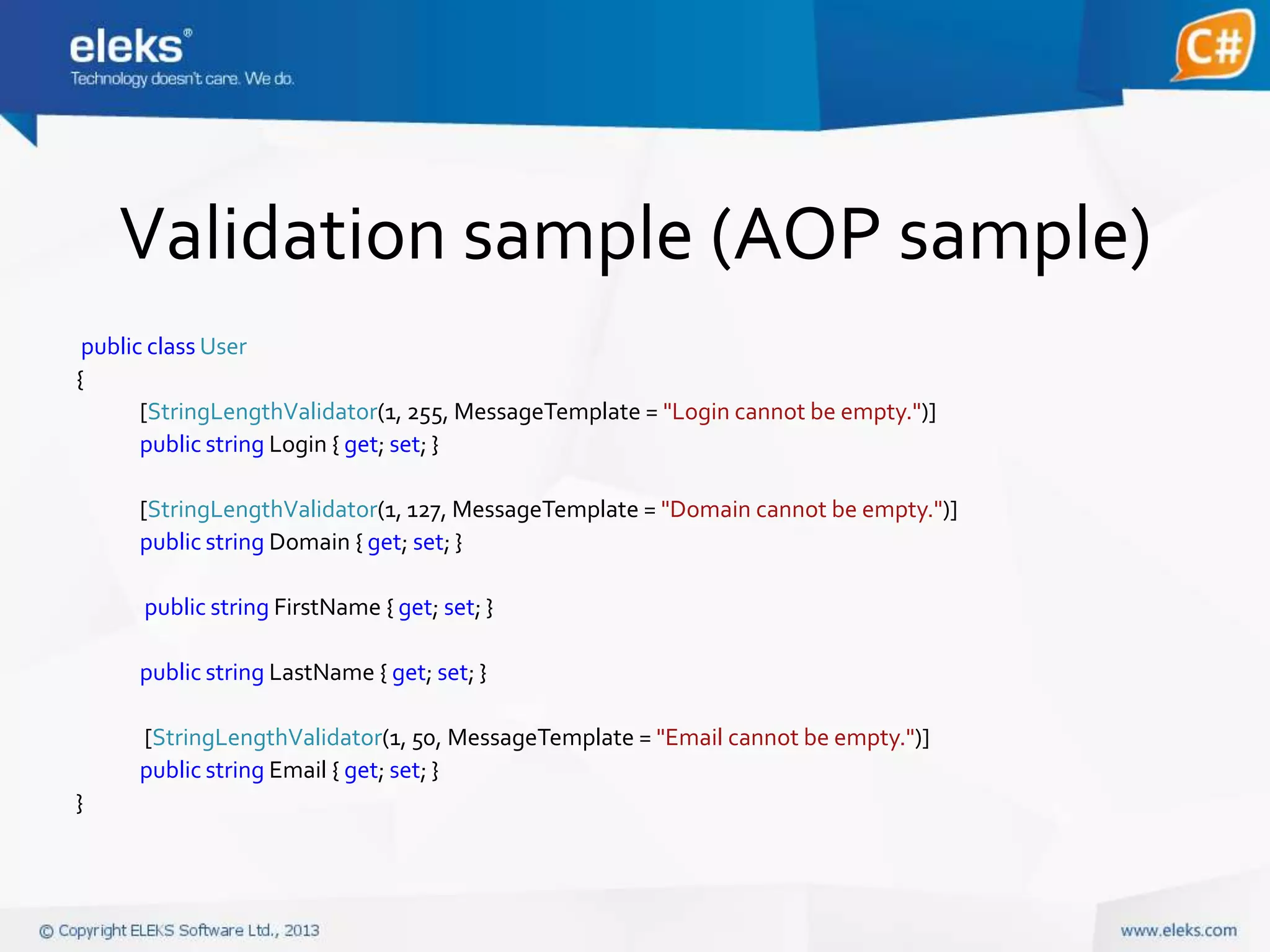 Validation sample (AOP sample)
public class User
{
[StringLengthValidator(1, 255, MessageTemplate = "Login cannot be empty.")]
public string Login { get; set; }
[StringLengthValidator(1, 127, MessageTemplate = "Domain cannot be empty.")]
public string Domain { get; set; }
public string FirstName { get; set; }
public string LastName { get; set; }
[StringLengthValidator(1, 50, MessageTemplate = "Email cannot be empty.")]
public string Email { get; set; }
}

 