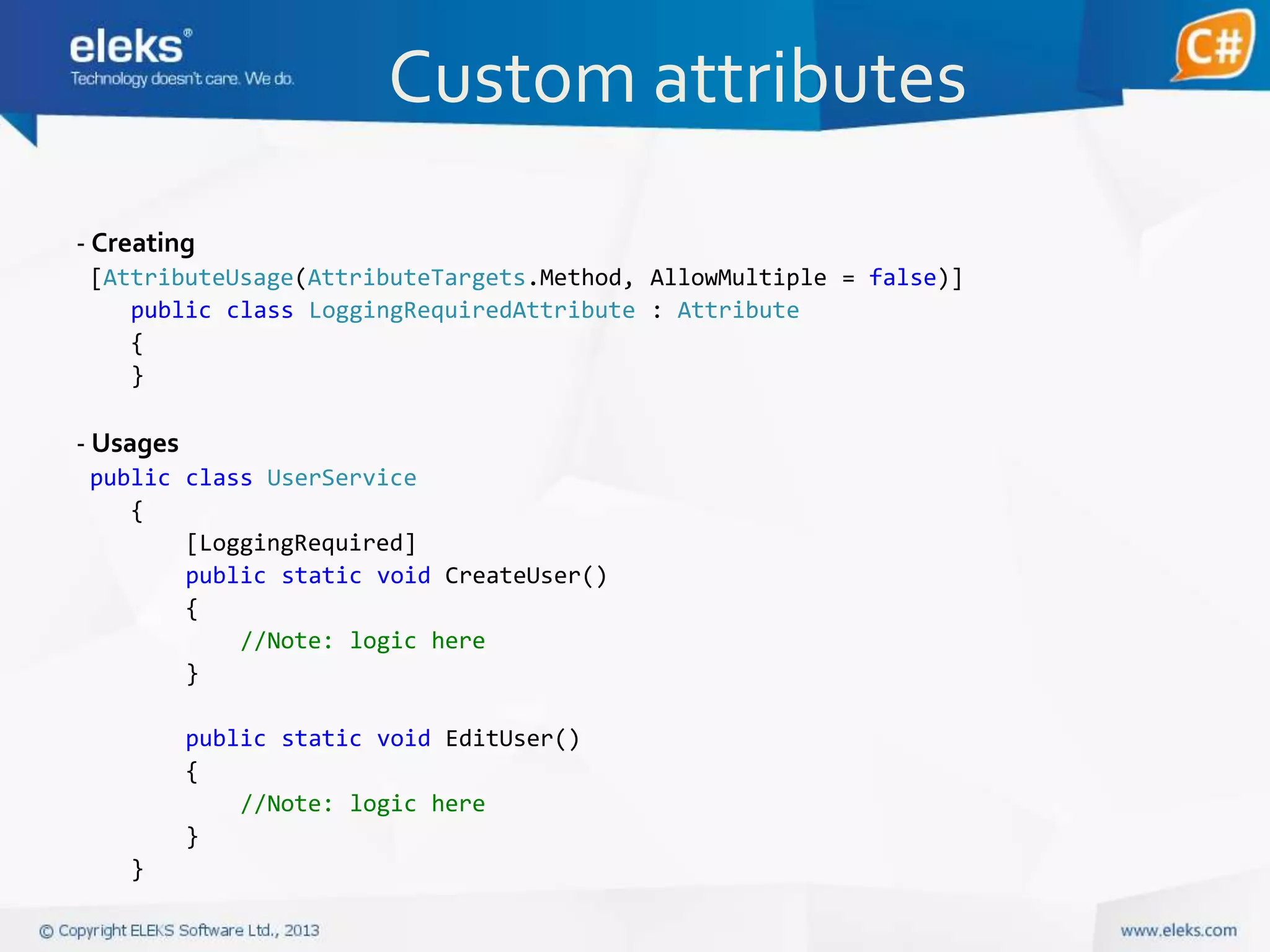 Custom attributes
- Creating
[AttributeUsage(AttributeTargets.Method, AllowMultiple = false)]
public class LoggingRequiredAttribute : Attribute
{
}

- Usages
public class UserService
{
[LoggingRequired]
public static void CreateUser()
{
//Note: logic here
}
public static void EditUser()
{
//Note: logic here
}
}

 
