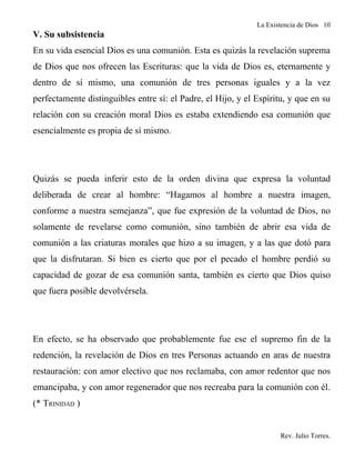 La Existencia de Dios 10
V. Su subsistencia
En su vida esencial Dios es una comunión. Esta es quizás la revelación suprema
de Dios que nos ofrecen las Escrituras: que la vida de Dios es, eternamente y
dentro de sí mismo, una comunión de tres personas iguales y a la vez
perfectamente distinguibles entre sí: el Padre, el Hijo, y el Espíritu, y que en su
relación con su creación moral Dios es estaba extendiendo esa comunión que
esencialmente es propia de sí mismo.




Quizás se pueda inferir esto de la orden divina que expresa la voluntad
deliberada de crear al hombre: “Hagamos al hombre a nuestra imagen,
conforme a nuestra semejanza”, que fue expresión de la voluntad de Dios, no
solamente de revelarse como comunión, sino también de abrir esa vida de
comunión a las criaturas morales que hizo a su imagen, y a las que dotó para
que la disfrutaran. Si bien es cierto que por el pecado el hombre perdió su
capacidad de gozar de esa comunión santa, también es cierto que Dios quiso
que fuera posible devolvérsela.




En efecto, se ha observado que probablemente fue ese el supremo fin de la
redención, la revelación de Dios en tres Personas actuando en aras de nuestra
restauración: con amor electivo que nos reclamaba, con amor redentor que nos
emancipaba, y con amor regenerador que nos recreaba para la comunión con él.
(* TRINIDAD )


                                                                     Rev. Julio Torres.
 