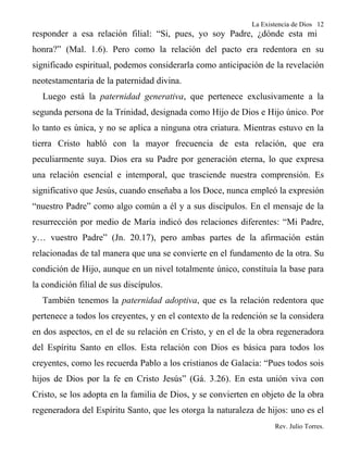La Existencia de Dios 12
responder a esa relación filial: “Si, pues, yo soy Padre, ¿dónde esta mi
honra?” (Mal. 1.6). Pero como la relación del pacto era redentora en su
significado espiritual, podemos considerarla como anticipación de la revelación
neotestamentaria de la paternidad divina.
  Luego está la paternidad generativa, que pertenece exclusivamente a la
segunda persona de la Trinidad, designada como Hijo de Dios e Hijo único. Por
lo tanto es única, y no se aplica a ninguna otra criatura. Mientras estuvo en la
tierra Cristo habló con la mayor frecuencia de esta relación, que era
peculiarmente suya. Dios era su Padre por generación eterna, lo que expresa
una relación esencial e intemporal, que trasciende nuestra comprensión. Es
significativo que Jesús, cuando enseñaba a los Doce, nunca empleó la expresión
“nuestro Padre” como algo común a él y a sus discípulos. En el mensaje de la
resurrección por medio de María indicó dos relaciones diferentes: “Mi Padre,
y… vuestro Padre” (Jn. 20.17), pero ambas partes de la afirmación están
relacionadas de tal manera que una se convierte en el fundamento de la otra. Su
condición de Hijo, aunque en un nivel totalmente único, constituía la base para
la condición filial de sus discípulos.
  También tenemos la paternidad adoptiva, que es la relación redentora que
pertenece a todos los creyentes, y en el contexto de la redención se la considera
en dos aspectos, en el de su relación en Cristo, y en el de la obra regeneradora
del Espíritu Santo en ellos. Esta relación con Dios es básica para todos los
creyentes, como les recuerda Pablo a los cristianos de Galacia: “Pues todos sois
hijos de Dios por la fe en Cristo Jesús” (Gá. 3.26). En esta unión viva con
Cristo, se los adopta en la familia de Dios, y se convierten en objeto de la obra
regeneradora del Espíritu Santo, que les otorga la naturaleza de hijos: uno es el
                                                                    Rev. Julio Torres.
 