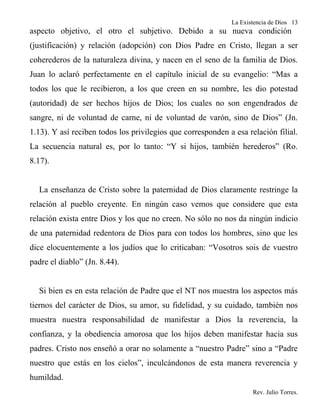 La Existencia de Dios 13
aspecto objetivo, el otro el subjetivo. Debido a su nueva condición
(justificación) y relación (adopción) con Dios Padre en Cristo, llegan a ser
coherederos de la naturaleza divina, y nacen en el seno de la familia de Dios.
Juan lo aclaró perfectamente en el capítulo inicial de su evangelio: “Mas a
todos los que le recibieron, a los que creen en su nombre, les dio potestad
(autoridad) de ser hechos hijos de Dios; los cuales no son engendrados de
sangre, ni de voluntad de carne, ni de voluntad de varón, sino de Dios” (Jn.
1.13). Y así reciben todos los privilegios que corresponden a esa relación filial.
La secuencia natural es, por lo tanto: “Y si hijos, también herederos” (Ro.
8.17).


  La enseñanza de Cristo sobre la paternidad de Dios claramente restringe la
relación al pueblo creyente. En ningún caso vemos que considere que esta
relación exista entre Dios y los que no creen. No sólo no nos da ningún indicio
de una paternidad redentora de Dios para con todos los hombres, sino que les
dice elocuentemente a los judíos que lo criticaban: “Vosotros sois de vuestro
padre el diablo” (Jn. 8.44).


  Si bien es en esta relación de Padre que el NT nos muestra los aspectos más
tiernos del carácter de Dios, su amor, su fidelidad, y su cuidado, también nos
muestra nuestra responsabilidad de manifestar a Dios la reverencia, la
confianza, y la obediencia amorosa que los hijos deben manifestar hacia sus
padres. Cristo nos enseñó a orar no solamente a “nuestro Padre” sino a “Padre
nuestro que estás en los cielos”, inculcándonos de esta manera reverencia y
humildad.
                                                                    Rev. Julio Torres.
 