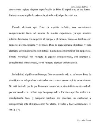 La Existencia de Dios   4
que esto no sugiere ninguna imperfección en Dios. El espíritu no es una forma

limitada o restringida de existencia, sino la unidad perfecta del ser.



  Cuando decimos que Dios es espíritu infinito, nos encontramos

completamente fuera del alcance de nuestra experiencia, ya que nosotros

estamos limitados con respecto al tiempo y el espacio, como así también con

respecto al conocimiento y el poder. Dios es esencialmente ilimitado, y cada

elemento de su naturaleza es ilimitado. Llamamos a su infinitud con respecto al

tiempo eternidad, con respecto al espacio omnipresencia, con respecto al

conocimiento omnisciencia, y con respecto al poder omnipotencia.



  Su infinitud significa también que Dios trasciende todo su universo. Pone de

manifiesto su independencia de todas sus criaturas como espíritu autoexistente.

No está limitado por lo que llamamos la naturaleza, sino infinitamente exaltado

por encima de ella. Incluso aquellos pasajes de la Escritura que dan realce a su

manifestación local y temporal también nos muestran su exaltación y

omnipotencia ante el mundo como Ser eterno, Creador y Juez soberano (cf. Is.

40.12–17).



                                                                       Rev. Julio Torres.
 