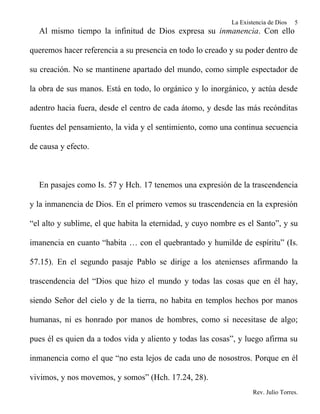 La Existencia de Dios   5
  Al mismo tiempo la infinitud de Dios expresa su inmanencia. Con ello

queremos hacer referencia a su presencia en todo lo creado y su poder dentro de

su creación. No se mantinene apartado del mundo, como simple espectador de

la obra de sus manos. Está en todo, lo orgánico y lo inorgánico, y actúa desde

adentro hacia fuera, desde el centro de cada átomo, y desde las más recónditas

fuentes del pensamiento, la vida y el sentimiento, como una continua secuencia

de causa y efecto.



  En pasajes como Is. 57 y Hch. 17 tenemos una expresión de la trascendencia

y la inmanencia de Dios. En el primero vemos su trascendencia en la expresión

“el alto y sublime, el que habita la eternidad, y cuyo nombre es el Santo”, y su

imanencia en cuanto “habita … con el quebrantado y humilde de espíritu” (Is.

57.15). En el segundo pasaje Pablo se dirige a los atenienses afirmando la

trascendencia del “Dios que hizo el mundo y todas las cosas que en él hay,

siendo Señor del cielo y de la tierra, no habita en templos hechos por manos

humanas, ni es honrado por manos de hombres, como si necesitase de algo;

pues él es quien da a todos vida y aliento y todas las cosas”, y luego afirma su

inmanencia como el que “no esta lejos de cada uno de nosostros. Porque en él

vivimos, y nos movemos, y somos” (Hch. 17.24, 28).
                                                                    Rev. Julio Torres.
 