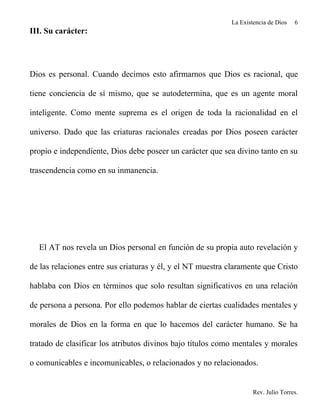 La Existencia de Dios   6
III. Su carácter:




Dios es personal. Cuando decimos esto afirmarnos que Dios es racional, que

tiene conciencia de sí mismo, que se autodetermina, que es un agente moral

inteligente. Como mente suprema es el origen de toda la racionalidad en el

universo. Dado que las criaturas racionales creadas por Dios poseen carácter

propio e independiente, Dios debe poseer un carácter que sea divino tanto en su

trascendencia como en su inmanencia.




  El AT nos revela un Dios personal en función de su propia auto revelación y

de las relaciones entre sus criaturas y él, y el NT muestra claramente que Cristo

hablaba con Dios en términos que solo resultan significativos en una relación

de persona a persona. Por ello podemos hablar de ciertas cualidades mentales y

morales de Dios en la forma en que lo hacemos del carácter humano. Se ha

tratado de clasificar los atributos divinos bajo títulos como mentales y morales

o comunicables e incomunicables, o relacionados y no relacionados.


                                                                     Rev. Julio Torres.
 