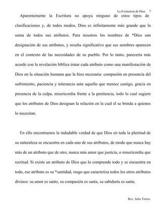 La Existencia de Dios   7
  Aparentemente la Escritura no apoya ninguno de estos tipos de

clasificaciones y, de todos modos, Dios es infinitamente más grande que la

suma de todos sus atributos. Para nosotros los nombres de *Dios son

designación de sus atributos, y resulta significativo que sus nombres aparecen

en el contexto de las necesidades de su pueblo. Por lo tanto, parecería más

acorde con la revelación bíblica tratar cada atributo como una manifestación de

Dios en la situación humana que la hizo necesaria: compasión en presencia del

sufrimiento, paciencia y tolerancia ante aquello que merece castigo, gracia en

presencia de la culpa, misericordia frente a la penitencia, todo lo cual sugiere

que los atributos de Dios designan la relación en la cual él se brinda a quienes

lo necesitan.



  En ello encontramos la indudable verdad de que Dios en toda la plenitud de

su naturaleza se encuentra en cada uno de sus atributos, de modo que nunca hay

más de un atributo que de otro, nunca más amor que justicia, o misericordia que

rectitud. Si existe un atributo de Dios que lo comprende todo y se encuentra en

todo, ese atributo es su *santidad, rasgo que caracteriza todos los otros atributos

divinos: su amor es santo, su compasión es santa, su sabiduría es santa.



                                                                      Rev. Julio Torres.
 