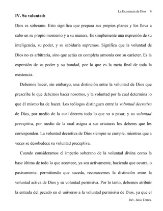 La Existencia de Dios   8
IV. Su voluntad:

Dios es soberano. Esto significa que prepara sus propios planes y los lleva a

cabo en su propio momento y a su manera. Es simplemente una expresión de su

inteligencia, su poder, y su sabiduría supremos. Significa que la voluntad de

Dios no es arbitraria, sino que actúa en completa armonía con su carácter. Es la

expresión de su poder y su bondad, por lo que es la meta final de toda la

existencia.

  Debemos hacer, sin embargo, una distinción entre la voluntad de Dios que

prescribe lo que debemos hacer nosotros, y la voluntad por la cual determina lo

que él mismo ha de hacer. Los teólogos distinguen entre la voluntad decretiva

de Dios, por medio de la cual decreta todo lo que va a pasar, y su voluntad

preceptiva, por medio de la cual asigna a sus criaturas los deberes que les

corresponden. La voluntad decretiva de Dios siempre se cumple, mientras que a

veces se desobedece su voluntad preceptiva.

  Cuando consideramos el imperio soberano de la voluntad divina como la

base última de todo lo que acontece, ya sea activamente, haciendo que ocurra, o

pasivamente, permitiendo que suceda, reconocemos la distinción entre la

voluntad activa de Dios y su voluntad permisiva. Por lo tanto, debemos atribuir

la entrada del pecado en el universo a la voluntad permisiva de Dios, ya que el
                                                                    Rev. Julio Torres.
 