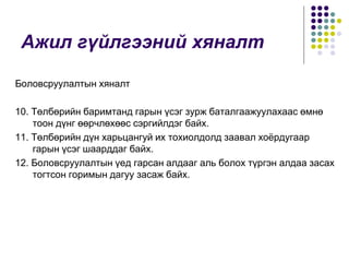 Ажил гүйлгээний хяналт
Боловсруулалтын хяналт
10. Төлбөрийн баримтанд гарын үсэг зурж баталгаажуулахаас өмнө
тоон дүнг өөрчлөхөөс сэргийлдэг байх.
11. Төлбөрийн дүн харьцангуй их тохиолдолд заавал хоёрдугаар
гарын үсэг шаарддаг байх.
12. Боловсруулалтын үед гарсан алдааг аль болох түргэн алдаа засах
тогтсон горимын дагуу засаж байх.
 