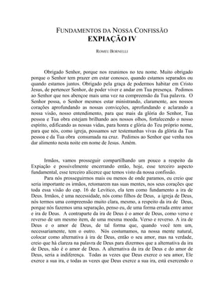 FUNDAMENTOS DA NOSSA CONFISSÃO
                   EXPIAÇÃO IV
                               ROMEU BORNELLI



       Obrigado Senhor, porque nos reunimos no teu nome. Muito obrigado
porque o Senhor tem prazer em estar conosco, quando estamos separados ou
quando estamos juntos. Obrigado pela graça de podermos habitar em Cristo
Jesus, de pertencer Senhor, de poder viver e andar em Tua presença. Pedimos
ao Senhor que nos abençoe mais uma vez na compreensão da Tua palavra. O
Senhor possa, o Senhor mesmos estar ministrando, claramente, aos nossos
corações aprofundando as nossas convicções, aprofundando e aclarando a
nossa visão, nosso entendimento, para que mais da glória do Senhor, Tua
pessoa e Tua obra estejam brilhando aos nossos olhos, fortalecendo o nosso
espírito, edificando as nossas vidas, para honra e glória do Teu próprio nome,
para que nós, como igreja, possamos ser testemunhas vivas da glória da Tua
pessoa e da Tua obra consumada na cruz. Pedimos ao Senhor que venha nos
dar alimento nesta noite em nome de Jesus. Amém.


       Irmãos, vamos prosseguir compartilhando um pouco a respeito da
Expiação e possivelmente encerrando então, hoje, esse terceiro aspecto
fundamental, esse terceiro alicerce que temos visto da nossa confissão.
       Para nós prosseguirmos mais ou menos de onde paramos, eu creio que
seria importante os irmãos, retomarem nas suas mentes, nos seus corações que
toda essa visão do cap. 16 de Levítico, ela tem como fundamento a ira de
Deus. Irmãos, é uma necessidade, nós como filhos de Deus, a igreja de Deus,
nós termos uma compreensão muito clara, mesmo, a respeito da ira de Deus,
porque nós fazemos uma separação, penso eu, de uma forma errada entre amor
e ira de Deus. A contraparte da ira de Deus é o amor de Deus, como verso e
reverso de um mesmo item, de uma mesma moeda. Verso e reverso. A ira de
Deus e o amor de Deus, de tal forma que, quando você tem um,
necessariamente, tem o outro. Nós costumamos, na nossa mente natural,
colocar como alternativa à ira de Deus, então o seu amor, mas na verdade,
creio que há clareza na palavra de Deus para dizermos que a alternativa da ira
de Deus, não é o amor de Deus. A alternativa da ira de Deus e do amor de
Deus, seria a indiferença. Todas as vezes que Deus exerce o seu amor, Ele
exerce a sua ira, e todas as vezes que Deus exerce a sua ira, está exercendo o
 