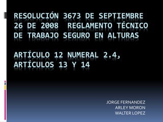 RESOLUCIÓN 3673 DE SEPTIEMBRE
26 DE 2008 REGLAMENTO TÉCNICO
DE TRABAJO SEGURO EN ALTURAS

ARTÍCULO 12 NUMERAL 2.4,
ARTÍCULOS 13 Y 14



                    JORGE FERNANDEZ
                       ARLEY MORON
                       WALTER LOPEZ
 