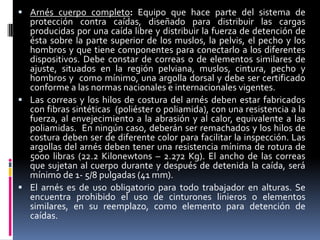 Arnés cuerpo completo: Equipo que hace parte del sistema de
  protección contra caídas, diseñado para distribuir las cargas
  producidas por una caída libre y distribuir la fuerza de detención de
  ésta sobre la parte superior de los muslos, la pelvis, el pecho y los
  hombros y que tiene componentes para conectarlo a los diferentes
  dispositivos. Debe constar de correas o de elementos similares de
  ajuste, situados en la región pelviana, muslos, cintura, pecho y
  hombros y como mínimo, una argolla dorsal y debe ser certificado
  conforme a las normas nacionales e internacionales vigentes.
 Las correas y los hilos de costura del arnés deben estar fabricados
  con fibras sintéticas (poliéster o poliamida), con una resistencia a la
  fuerza, al envejecimiento a la abrasión y al calor, equivalente a las
  poliamidas. En ningún caso, deberán ser remachados y los hilos de
  costura deben ser de diferente color para facilitar la inspección. Las
  argollas del arnés deben tener una resistencia mínima de rotura de
  5000 libras (22.2 Kilonewtons – 2.272 Kg). El ancho de las correas
  que sujetan al cuerpo durante y después de detenida la caída, será
  mínimo de 1- 5/8 pulgadas (41 mm).
 El arnés es de uso obligatorio para todo trabajador en alturas. Se
  encuentra prohibido el uso de cinturones linieros o elementos
  similares, en su reemplazo, como elemento para detención de
  caídas.
 